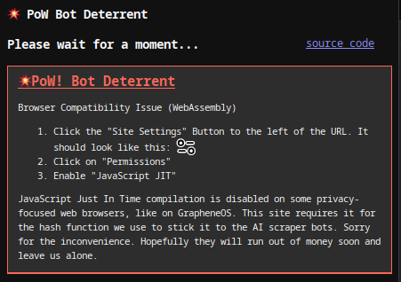 Browser Compatibility Issue (WebAssembly) 1. Click the "Site Settings" Button to the left of the URL. It looks like two toggle switches. 2. Click on "Permissions" 3. Enable "JavaScript JIT"   JavaScript Just In Time compilation is disabled on some privacy-focused web browsers, like on GrapheneOS. This site requires it for the hash function we use to stick it to the AI scraper bots.   Sorry for the inconvenience.  Hopefully they will run out of money soon and leave us alone.